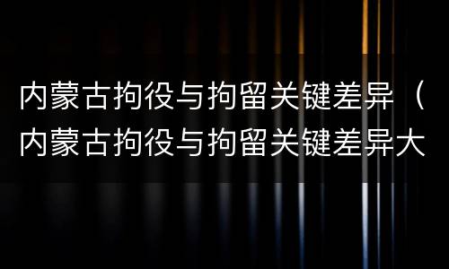 内蒙古拘役与拘留关键差异（内蒙古拘役与拘留关键差异大吗）