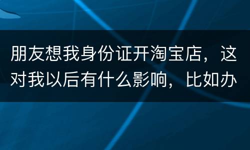 朋友想我身份证开淘宝店，这对我以后有什么影响，比如办信用卡或货款