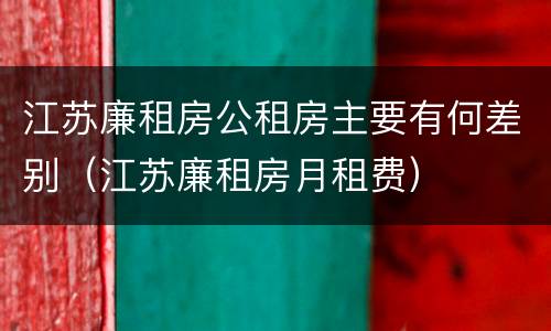 江苏廉租房公租房主要有何差别（江苏廉租房月租费）