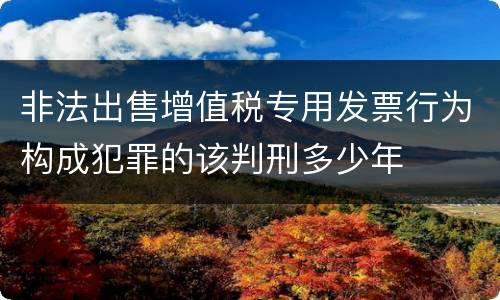 非法出售增值税专用发票行为构成犯罪的该判刑多少年