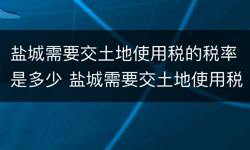 盐城需要交土地使用税的税率是多少 盐城需要交土地使用税的税率是多少呢