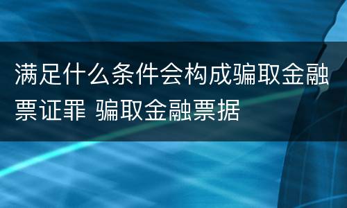 满足什么条件会构成骗取金融票证罪 骗取金融票据