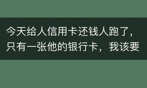 今天给人信用卡还钱人跑了，只有一张他的银行卡，我该要怎样办