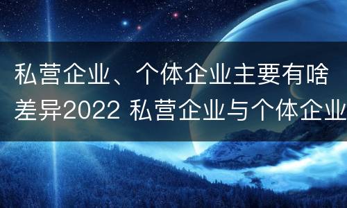 私营企业、个体企业主要有啥差异2022 私营企业与个体企业的区别