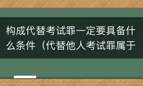 构成代替考试罪一定要具备什么条件（代替他人考试罪属于什么类犯罪）