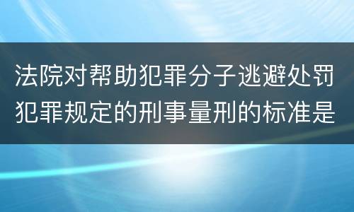 法院对帮助犯罪分子逃避处罚犯罪规定的刑事量刑的标准是什么