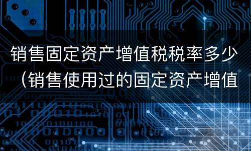 销售固定资产增值税税率多少（销售使用过的固定资产增值税税率）