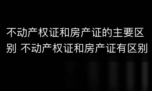 不动产权证和房产证的主要区别 不动产权证和房产证有区别吗