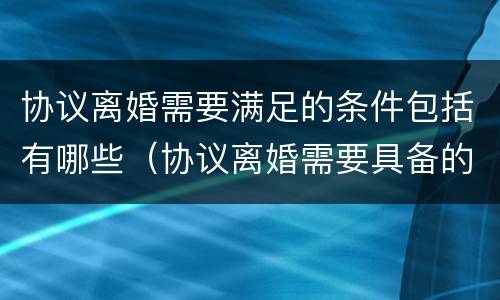 协议离婚需要满足的条件包括有哪些（协议离婚需要具备的条件包括什么）