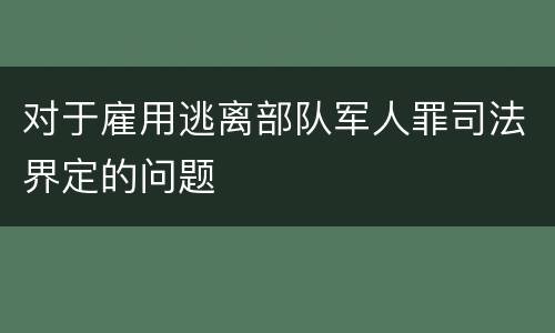 对于雇用逃离部队军人罪司法界定的问题