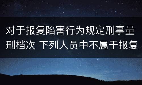 对于报复陷害行为规定刑事量刑档次 下列人员中不属于报复陷害罪犯