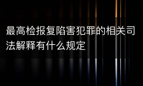 最高检报复陷害犯罪的相关司法解释有什么规定