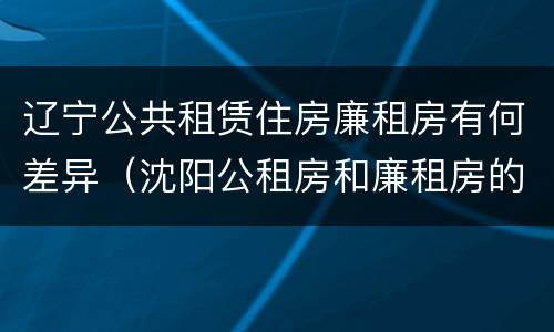 辽宁公共租赁住房廉租房有何差异（沈阳公租房和廉租房的区别）