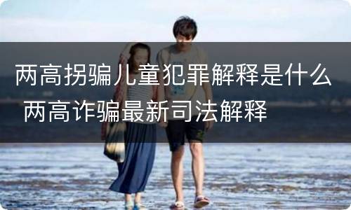 两高拐骗儿童犯罪解释是什么 两高诈骗最新司法解释