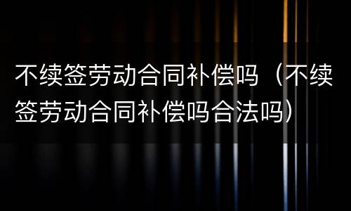 不续签劳动合同补偿吗（不续签劳动合同补偿吗合法吗）