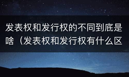 发表权和发行权的不同到底是啥（发表权和发行权有什么区别）