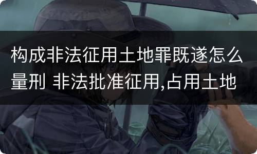 构成非法征用土地罪既遂怎么量刑 非法批准征用,占用土地罪