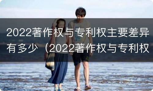 2022著作权与专利权主要差异有多少（2022著作权与专利权主要差异有多少种）