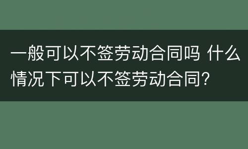 一般可以不签劳动合同吗 什么情况下可以不签劳动合同?