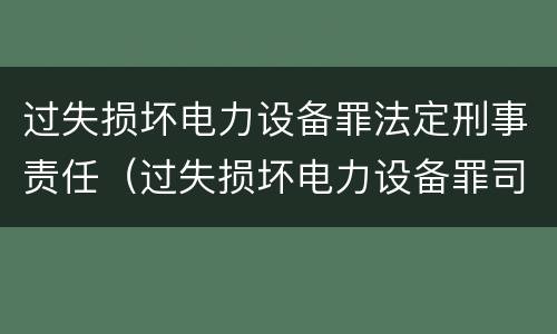 过失损坏电力设备罪法定刑事责任（过失损坏电力设备罪司法解释）