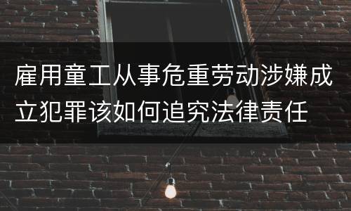 雇用童工从事危重劳动涉嫌成立犯罪该如何追究法律责任