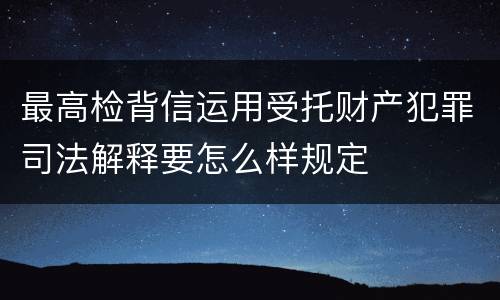 最高检背信运用受托财产犯罪司法解释要怎么样规定