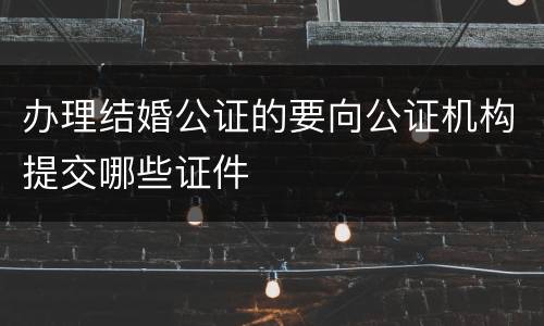 办理结婚公证的要向公证机构提交哪些证件