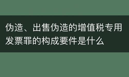 伪造、出售伪造的增值税专用发票罪的构成要件是什么