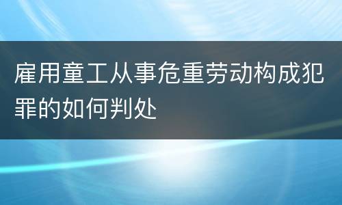 雇用童工从事危重劳动构成犯罪的如何判处