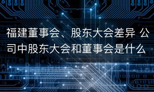 福建董事会、股东大会差异 公司中股东大会和董事会是什么关系