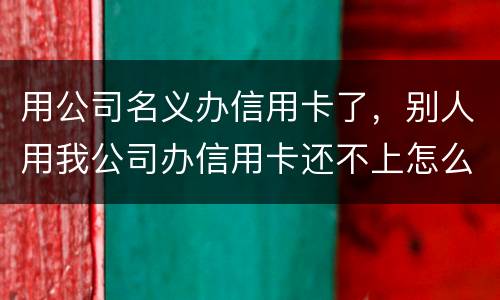 用公司名义办信用卡了，别人用我公司办信用卡还不上怎么办