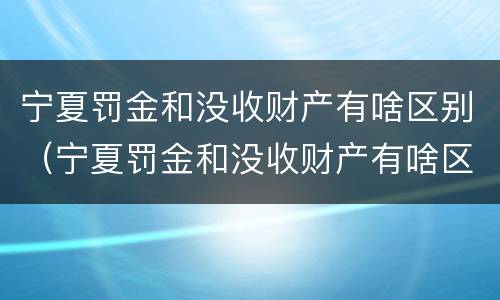 宁夏罚金和没收财产有啥区别（宁夏罚金和没收财产有啥区别呢）