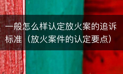 一般怎么样认定放火案的追诉标准（放火案件的认定要点）