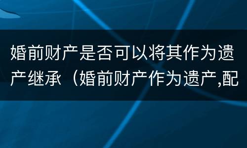 婚前财产是否可以将其作为遗产继承（婚前财产作为遗产,配偶享有继承权吗）