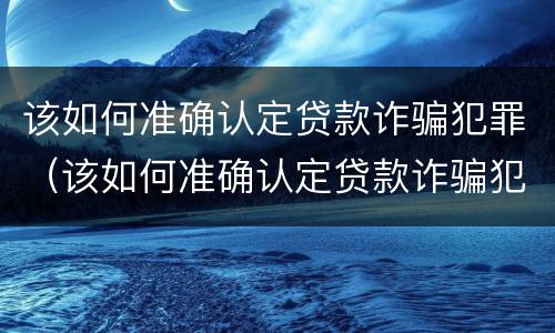 该如何准确认定贷款诈骗犯罪（该如何准确认定贷款诈骗犯罪）