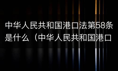 中华人民共和国港口法第58条是什么（中华人民共和国港口法第58条是什么意思）