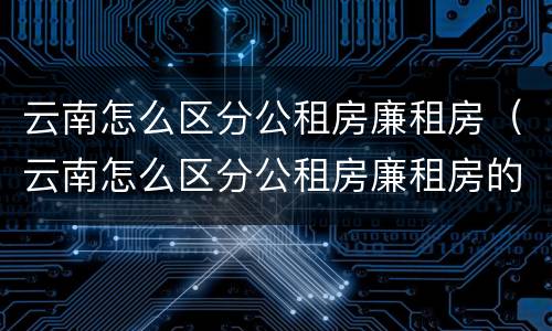 云南怎么区分公租房廉租房（云南怎么区分公租房廉租房的）