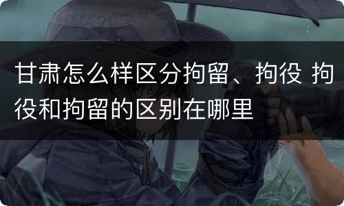 甘肃怎么样区分拘留、拘役 拘役和拘留的区别在哪里