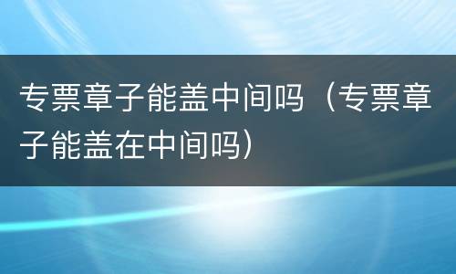 专票章子能盖中间吗（专票章子能盖在中间吗）