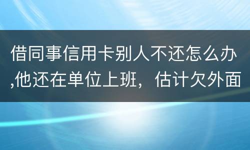 借同事信用卡别人不还怎么办,他还在单位上班，估计欠外面好多钱，还不上怎么办