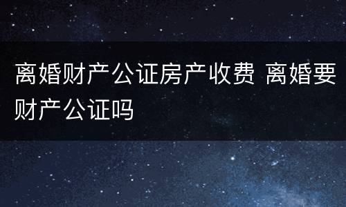 离婚财产公证房产收费 离婚要财产公证吗