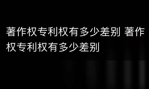 著作权专利权有多少差别 著作权专利权有多少差别