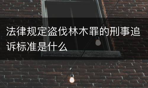 法律规定盗伐林木罪的刑事追诉标准是什么