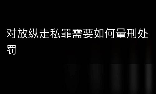 对放纵走私罪需要如何量刑处罚