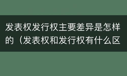 发表权发行权主要差异是怎样的（发表权和发行权有什么区别）