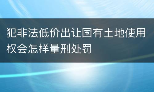 犯非法低价出让国有土地使用权会怎样量刑处罚