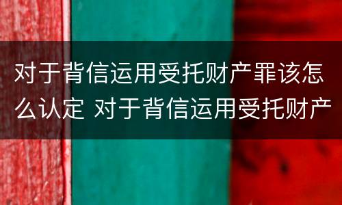 对于背信运用受托财产罪该怎么认定 对于背信运用受托财产罪该怎么认定