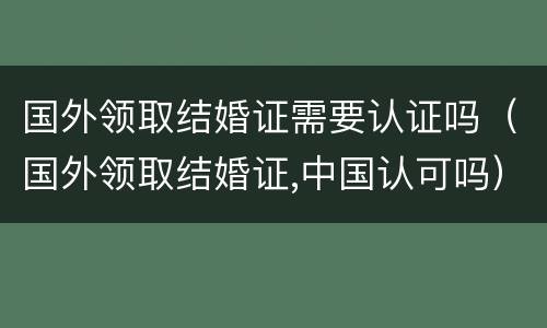 国外领取结婚证需要认证吗（国外领取结婚证,中国认可吗）