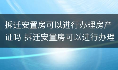 拆迁安置房可以进行办理房产证吗 拆迁安置房可以进行办理房产证吗要多少钱