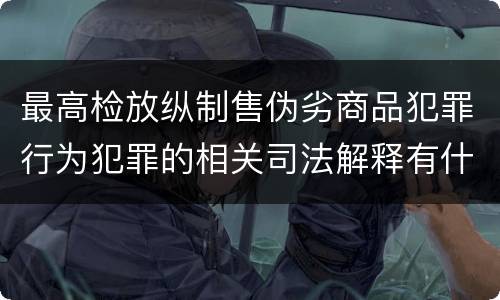 最高检放纵制售伪劣商品犯罪行为犯罪的相关司法解释有什么主要内容